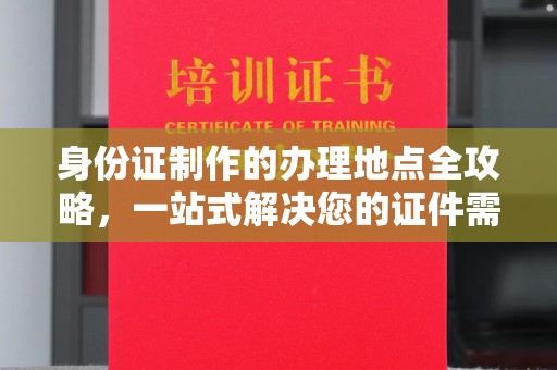 上街身份证制作的办理地点全攻略，一站式解决您的证件需求