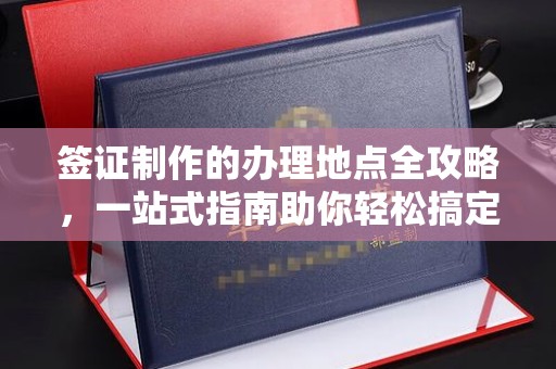上街签证制作的办理地点全攻略，一站式指南助你轻松搞定签证
